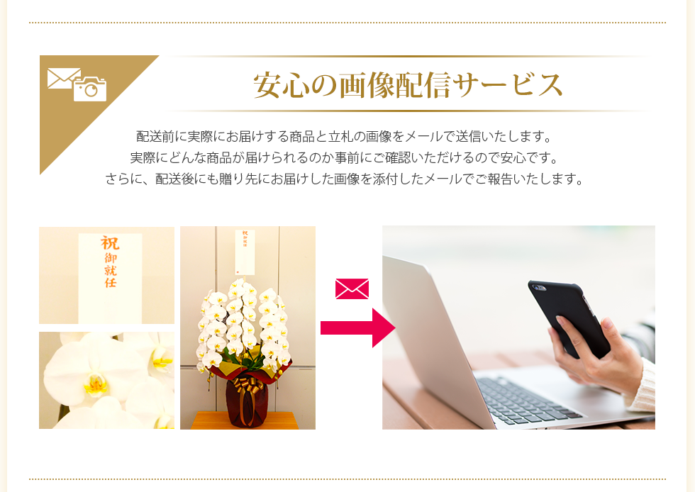 安心の画像配信サービス 配送前に実際にお届けする商品と立札の画像をメールで送信いたします。実際にどんな商品が届けられるのか事前にご確認いただけるので安心です。さらに、配送後にも贈り先にお届けした画像を添付したメールでご報告いたします。