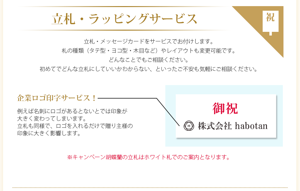 立札・メッセージカードをサービスでお付けします。札の種類（タテ型・ヨコ型・木目など）やレイアウトも変更可能です。どんなことでもご相談ください。初めてでどんな立札にしていいかわからない、といったご不安も気軽にご相談ください。0円企業ロゴ印字サービス 例えば名刺にロゴがあるとないとでは印象が大きく変わってしまいます。立札も同様で、ロゴを入れるだけで贈り主様の印象に大きく影響します。