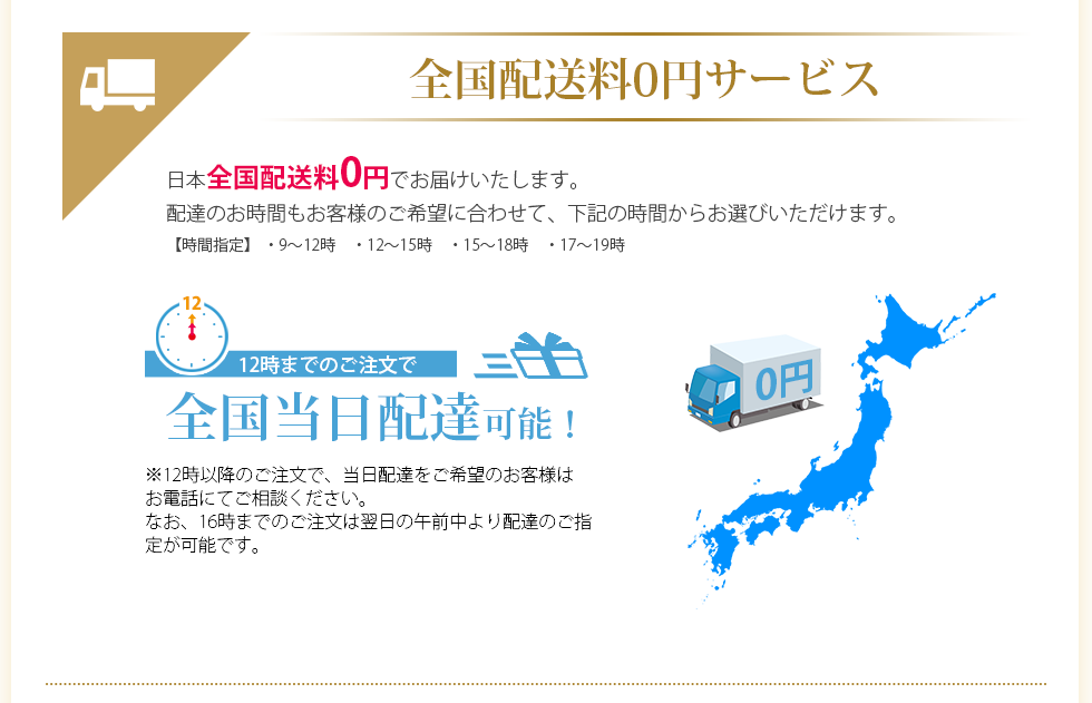 全国配送料0円サービス 日本全国配送料0円でお届けいたします。配達のお時間もお客様のご希望に合わせて、下記の時間からお選びいただけます。【時間指定」・9～12時　・12～15時　・15～18時　・17～19時　12時までのご注文で全国当日配達可能！　※12時以降のご注文で、当日配達をご希望のお客様はお電話にてご相談ください。なお、16時までのご注文は翌日の午前中より配達のご指定が可能です。