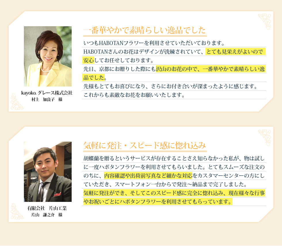 一番華やかで素晴らしい逸品でした いつもHABOTANフラワーを利用させていただいております。HABOTANさんのお花はデザインが洗練されていて、とても見栄えがよいので安心してお任せしております。先日、京都にお贈りした際にも沢山のお花の中で、一番華やかで素晴らしい逸品でした。先様もとてもお喜びになり、さらにお付き合いが深まったように感じます。これからも素敵なお花をお願いいたします。 気軽に発注・スピード感に惚れ込み 胡蝶蘭を贈るというサービスが存在することさえ知らなかった私が、物は試しに一度ハボタンフラワーを利用させてもらいました。とてもスムーズな会員登録ののちに、内容確認や出荷前写真など細かな対応をカスタマーセンターの方にしていただき、スマートフォン一台からで発注～納品まで完了しました。気軽に発注ができ、そしてこのスピード感に完全に惚れ込み、現在様々な行事やお祝いごとにハボタンフラワーを利用させてもらっています。